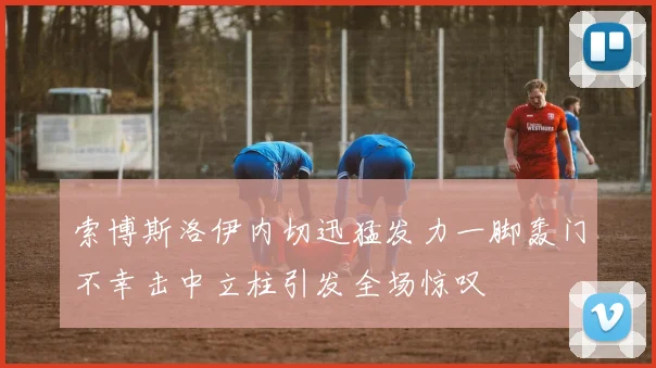 索博斯洛伊内切迅猛发力一脚轰门不幸击中立柱引发全场惊叹