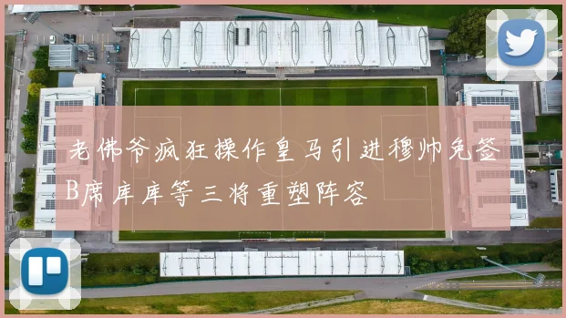 老佛爷疯狂操作皇马引进穆帅免签B席库库等三将重塑阵容