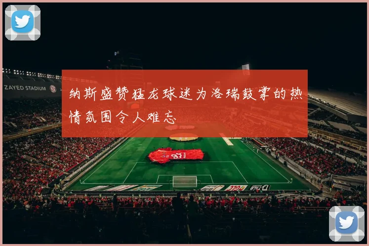 纳斯盛赞猛龙球迷为洛瑞鼓掌的热情氛围令人难忘