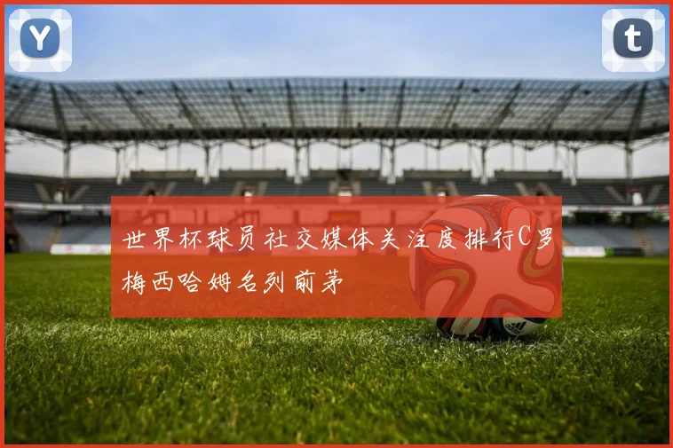 世界杯球员社交媒体关注度排行C罗梅西哈姆名列前茅
