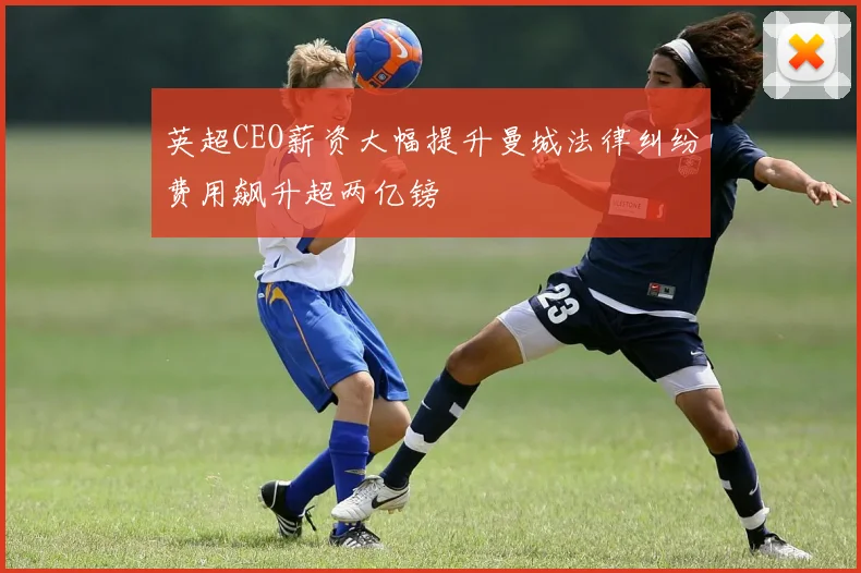 英超CEO薪资大幅提升曼城法律纠纷费用飙升超两亿镑