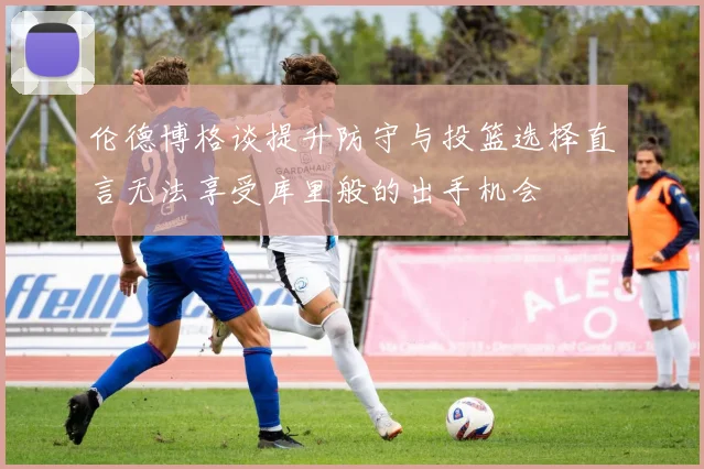 伦德博格谈提升防守与投篮选择直言无法享受库里般的出手机会