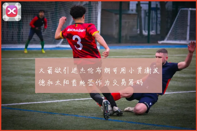 火箭欲引进杰伦布朗可用小贾谢泼德和太阳首轮签作为交易筹码