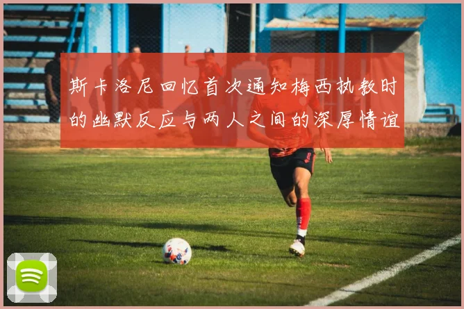 斯卡洛尼回忆首次通知梅西执教时的幽默反应与两人之间的深厚情谊