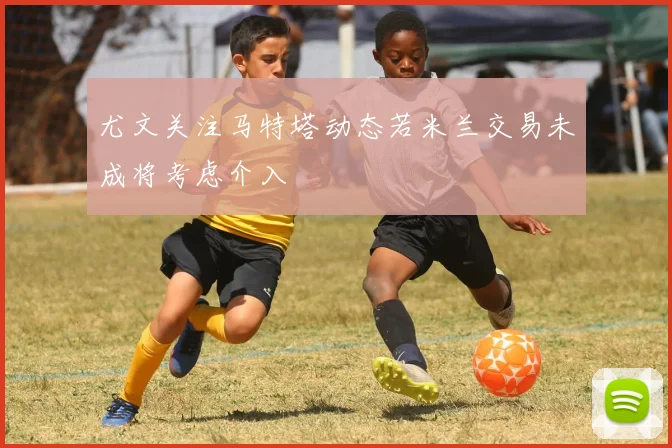 尤文关注马特塔动态若米兰交易未成将考虑介入
