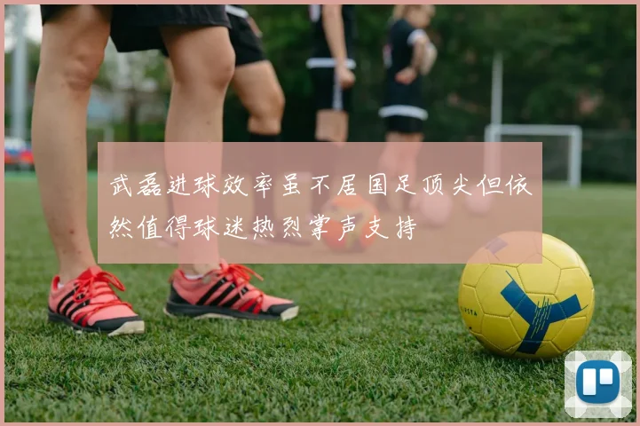 武磊进球效率虽不居国足顶尖但依然值得球迷热烈掌声支持