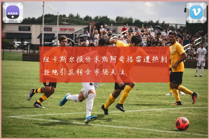 纽卡斯尔报价求购阿奇格雷遭热刺拒绝引发转会市场关注