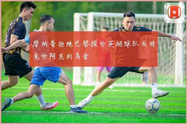 摩纳哥拒绝巴黎报价英超球队或将竞价阿克利乌舍