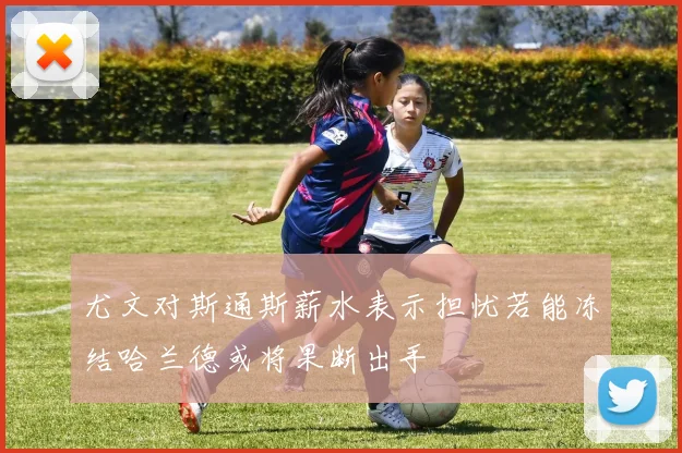 尤文对斯通斯薪水表示担忧若能冻结哈兰德或将果断出手