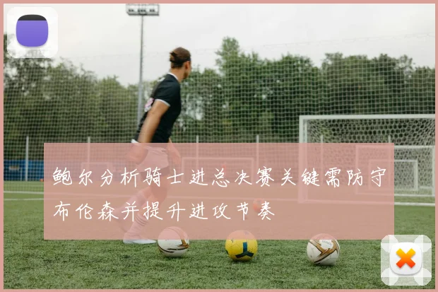 鲍尔分析骑士进总决赛关键需防守布伦森并提升进攻节奏