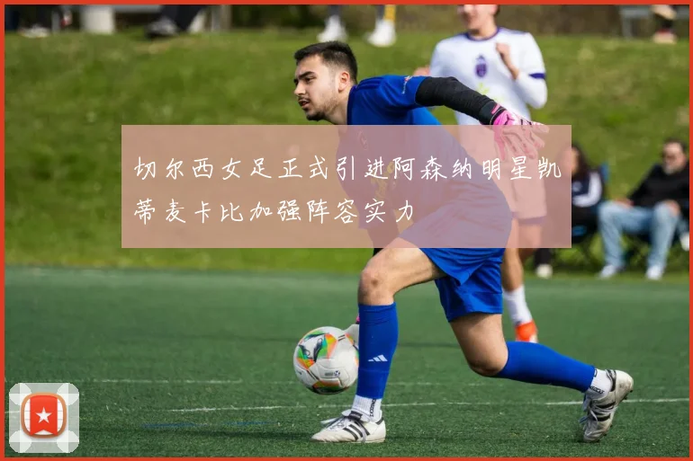 切尔西女足正式引进阿森纳明星凯蒂麦卡比加强阵容实力