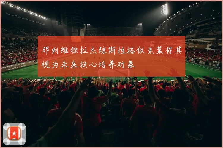 邓利维称拉杰琼斯性格似克莱将其视为未来核心培养对象