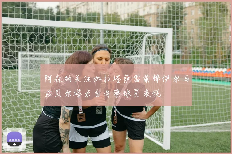 阿森纳关注加拉塔萨雷前锋伊尔马兹贝尔塔亲自考察球员表现