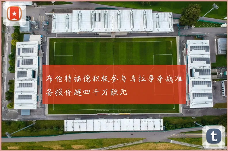 布伦特福德积极参与马拉争夺战准备报价超四千万欧元