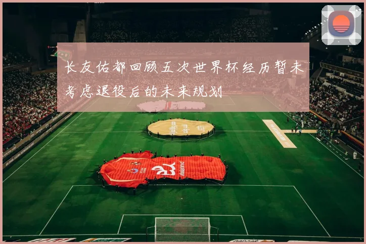 长友佑都回顾五次世界杯经历暂未考虑退役后的未来规划