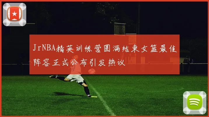 JrNBA精英训练营圆满结束女篮最佳阵容正式公布引发热议