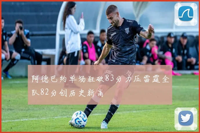 阿德巴约单场狂砍83分力压雷霆全队82分创历史新高
