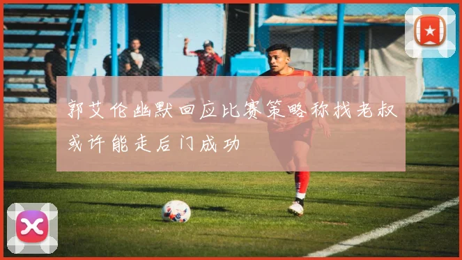 郭艾伦幽默回应比赛策略称找老叔或许能走后门成功