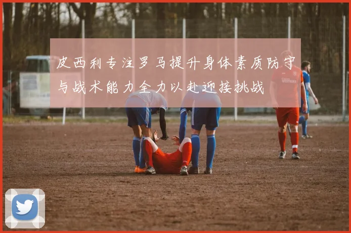 皮西利专注罗马提升身体素质防守与战术能力全力以赴迎接挑战