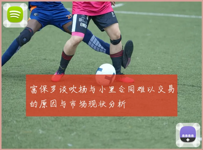 富保罗谈吹杨与小里合同难以交易的原因与市场现状分析