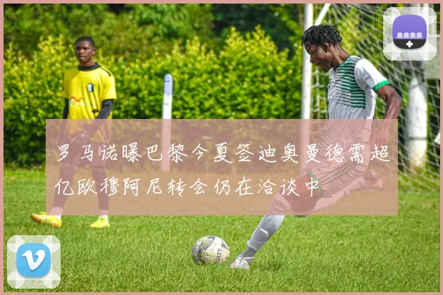 罗马诺曝巴黎今夏签迪奥曼德需超亿欧穆阿尼转会仍在洽谈中