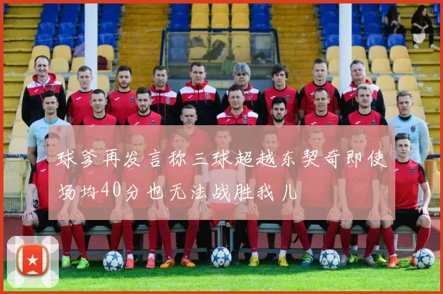 球爹再发言称三球超越东契奇即使场均40分也无法战胜我儿