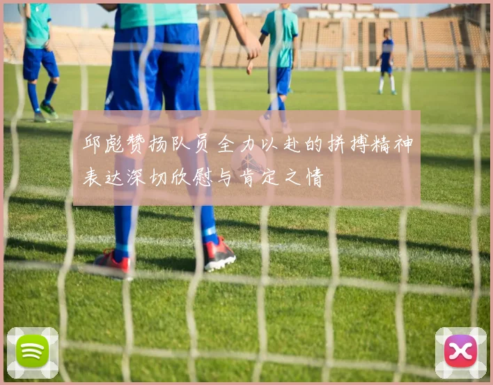 邱彪赞扬队员全力以赴的拼搏精神表达深切欣慰与肯定之情
