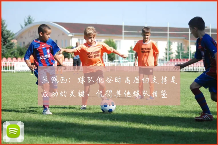 范佩西：球队低谷时高层的支持是成功的关键，值得其他球队借鉴