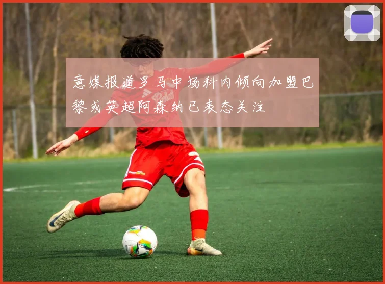 意媒报道罗马中场科内倾向加盟巴黎或英超阿森纳已表态关注